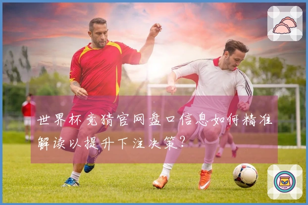 世界杯竞猜官网盘口信息如何精准解读以提升下注决策？