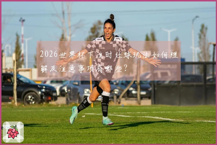 2026世界杯下注时让球玩法如何理解及注意事项有哪些？